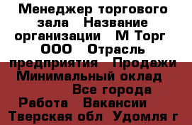 Менеджер торгового зала › Название организации ­ М-Торг, ООО › Отрасль предприятия ­ Продажи › Минимальный оклад ­ 25 000 - Все города Работа » Вакансии   . Тверская обл.,Удомля г.